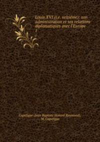 Louis XVI (i.e. seizime): son administration et ses relations diplomatiques avec l`Europe. 1