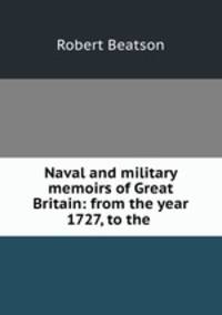 Naval and military memoirs of Great Britain: from the year 1727, to the .
