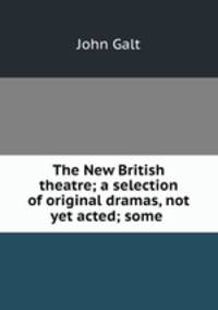 The New British theatre; a selection of original dramas, not yet acted; some .