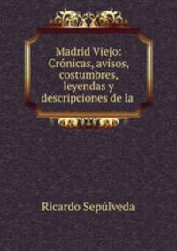 Madrid Viejo: Cronicas, avisos, costumbres, leyendas y descripciones de la .