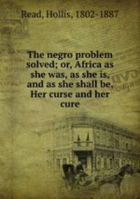 The negro problem solved; or, Africa as she was, as she is, and as she shall be. Her curse and her cure