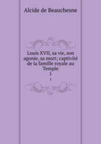 Louis XVII, sa vie, son agonie, sa mort; captivit de la famille royale au Temple. 1