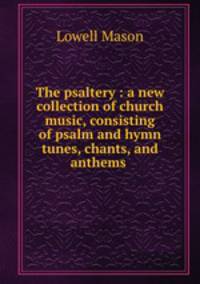 The psaltery : a new collection of church music, consisting of psalm and hymn tunes, chants, and anthems .