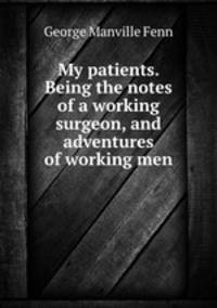 My patients. Being the notes of a working surgeon, and adventures of working men