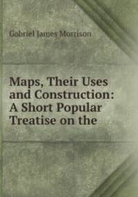 Maps, Their Uses and Construction: A Short Popular Treatise on the .