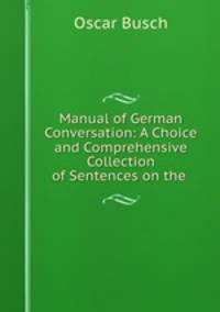Manual of German Conversation: A Choice and Comprehensive Collection of Sentences on the .