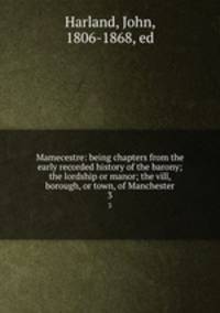 Mamecestre: being chapters from the early recorded history of the barony; the lordship or manor; the vill, borough, or town, of Manchester. 3