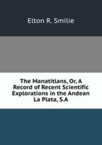 The Manatitlans, Or, A Record of Recent Scientific Explorations in the Andean La Plata, S.A.