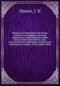 Manual of United States surveying. System of rectangular surveying employed in subdividing the public lands of the United States; also instructions for subdividing sections and restoring lost corners of the public lands