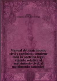 Manual del matrimonio civil y cano?nico; contiene toda la doctrina legal vigente relativa al matrimonio civil, al matrimonio cano?nico