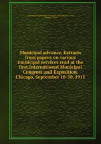 Municipal advance. Extracts from papers on various municipal services read at the first International Municipal Congress and Exposition. Chicago, September 18-30, 1911