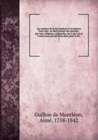 Les martyrs de la foi pendant la re?volution franc?aise, ou Martyrologe des pontifes, pre?tres, religieux, religieuses, lai?cs de l