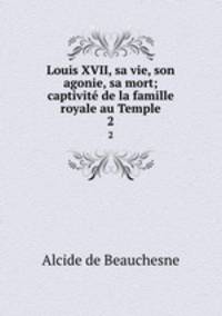 Louis XVII, sa vie, son agonie, sa mort; captivit de la famille royale au Temple. 2