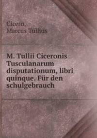 M. Tullii Ciceronis Tusculanarum disputationum, libri quinque. Fur den schulgebrauch