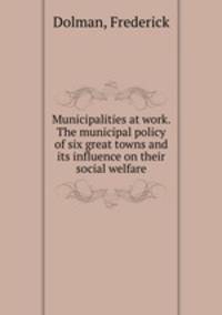 Municipalities at work. The municipal policy of six great towns and its influence on their social welfare