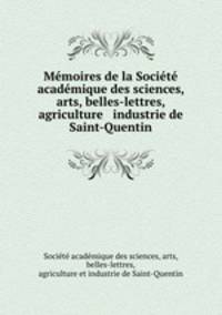 Memoires de la Societe academique des sciences, arts, belles-lettres, agriculture & industrie de Saint-Quentin