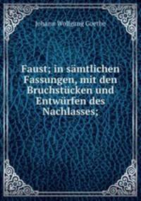 Faust; in samtlichen Fassungen, mit den Bruchstucken und Entwurfen des Nachlasses;