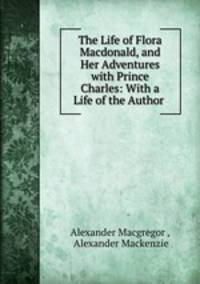 The Life of Flora Macdonald, and Her Adventures with Prince Charles: With a Life of the Author .