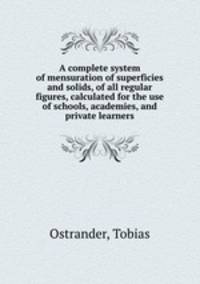 A complete system of mensuration of superficies and solids, of all regular figures, calculated for the use of schools, academies, and private learners