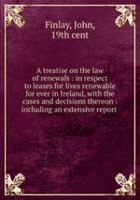 A treatise on the law of renewals : in respect to leases for lives renewable for ever in Ireland, with the cases and decisions thereon : including an extensive report .