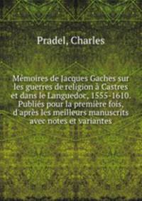 Memoires de Jacques Gaches sur les guerres de religion a Castres et dans le Languedoc, 1555-1610. Publies pour la premiere fois, d