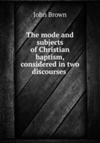 The mode and subjects of Christian baptism, considered in two discourses .
