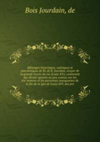 Me?langes historiques, satiriques et anecdotiques de M. de B. Jourdain, e?cuyer de la grande e?curie du roi (Louis XV); contenant des de?tails ignore?s ou peu connus sur les e?ve?nemens et les personnes marquantes de la fin du re?gne de Louis XIV, des pre