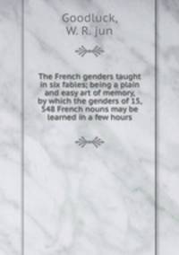 The French genders taught in six fables; being a plain and easy art of memory, by which the genders of 15, 548 French nouns may be learned in a few hours