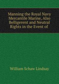 Manning the Royal Navy & Mercantile Marine, Also Belligerent and Neutral Rights in the Event of .