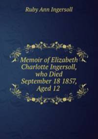 Memoir of Elizabeth Charlotte Ingersoll, who Died September 18 1857, Aged 12 .