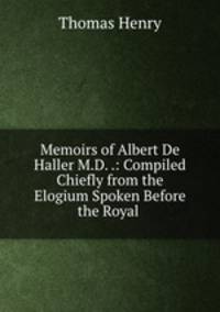 Memoirs of Albert De Haller M.D. .: Compiled Chiefly from the Elogium Spoken Before the Royal .