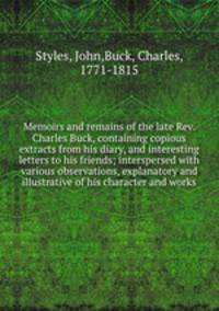 Memoirs and remains of the late Rev. Charles Buck, containing copious extracts from his diary, and interesting letters to his friends; interspersed with various observations, explanatory and illustrative of his character and works