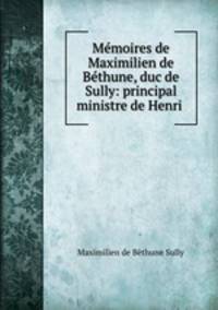 Memoires de Maximilien de Bethune, duc de Sully: principal ministre de Henri .