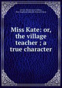Miss Kate: or, the village teacher ; a true character