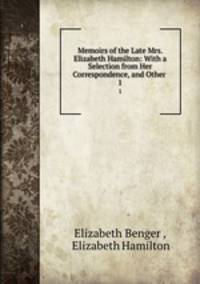 Memoirs of the Late Mrs. Elizabeth Hamilton: With a Selection from Her Correspondence, and Other .. 1