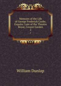 Memoirs of the Life of George Frederick Cooke, Esquire: Late of the Theatre Royal, Covent Garden. 2