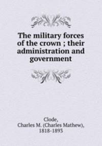 The military forces of the crown ; their administration and government