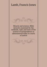 Miracle and science; Bible miracles examined by the methods, rules and tests of the science of jurisprudence as administered today in courts of justice