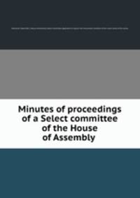 Minutes of proceedings of a Select committee of the House of Assembly .