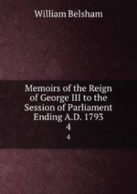 Memoirs of the Reign of George III to the Session of Parliament Ending A.D. 1793. 4