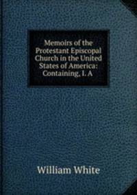 Memoirs of the Protestant Episcopal Church in the United States of America: Containing, I. A .