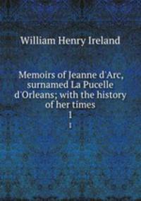 Memoirs of Jeanne d`Arc, surnamed La Pucelle d`Orleans; with the history of her times. 1
