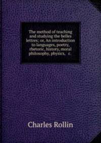 The method of teaching and studying the belles lettres; or, An introduction to languages, poetry, rhetoric, history, moral philosophy, physics, & c.