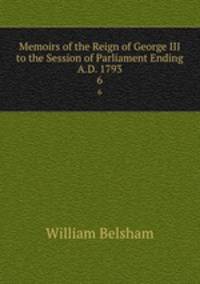 Memoirs of the Reign of George III to the Session of Parliament Ending A.D. 1793. 6