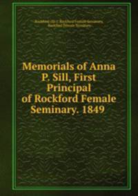 Memorials of Anna P. Sill, First Principal of Rockford Female Seminary. 1849 .