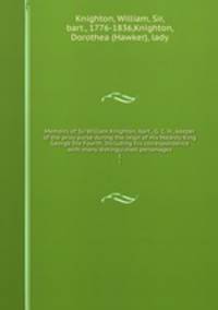 Memoirs of Sir William Knighton, bart., G. C. H., keeper of the privy purse during the reign of His Majesty King George the Fourth. Including his correspondence with many distinguished personages. 1