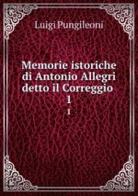 Memorie istoriche di Antonio Allegri detto il Correggio .. 1