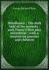 Misalliance ; The dark lady of the sonnets ; and, Fanny`s first play microform : with a treatise on parents and children