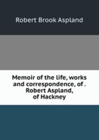 Memoir of the life, works and correspondence, of . Robert Aspland, of Hackney