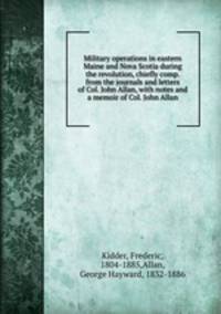 Military operations in eastern Maine and Nova Scotia during the revolution, chiefly comp. from the journals and letters of Col. John Allan, with notes and a memoir of Col. John Allan